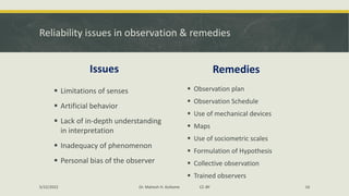 Reliability issues in observation & remedies
Issues
▪ Limitations of senses
▪ Artificial behavior
▪ Lack of in-depth understanding
in interpretation
▪ Inadequacy of phenomenon
▪ Personal bias of the observer
Remedies
▪ Observation plan
▪ Observation Schedule
▪ Use of mechanical devices
▪ Maps
▪ Use of sociometric scales
▪ Formulation of Hypothesis
▪ Collective observation
▪ Trained observers
5/22/2022 Dr. Mahesh H. Koltame CC-BY 16
 