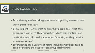 INTERVIEWS METHOD
▪ Interviewing involves asking questions and getting answers from
participants in a study.
▪ G.W. Allport- “If we want to know how people feel, what they
experience, and what they remember, what their emotions and
motivations and like, and the reasons for acting as they do-why
do not ask them?” -
▪ Interviewing has a variety of forms including individual, face-to-
face interviews and face-to-face group interviewing.
5/22/2022 Dr. Mahesh H. Koltame CC-BY 17
 