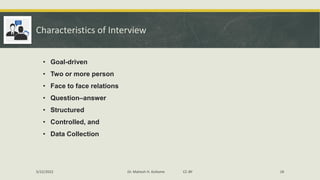 Characteristics of Interview
• Goal-driven
• Two or more person
• Face to face relations
• Question–answer
• Structured
• Controlled, and
• Data Collection
5/22/2022 Dr. Mahesh H. Koltame CC-BY 18
 