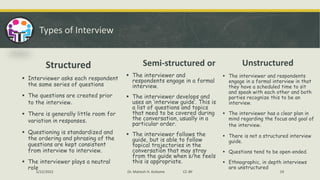 Types of Interview
Structured
▪ Interviewer asks each respondent
the same series of questions
▪ The questions are created prior
to the interview.
▪ There is generally little room for
variation in responses.
▪ Questioning is standardized and
the ordering and phrasing of the
questions are kept consistent
from interview to interview.
▪ The interviewer plays a neutral
role
Semi-structured or
▪ The interviewer and
respondents engage in a formal
interview.
▪ The interviewer develops and
uses an ‘interview guide’. This is
a list of questions and topics
that need to be covered during
the conversation, usually in a
particular order.
▪ The interviewer follows the
guide, but is able to follow
topical trajectories in the
conversation that may stray
from the guide when s/he feels
this is appropriate.
Unstructured
▪ The interviewer and respondents
engage in a formal interview in that
they have a scheduled time to sit
and speak with each other and both
parties recognize this to be an
interview.
▪ The interviewer has a clear plan in
mind regarding the focus and goal of
the interview.
▪ There is not a structured interview
guide.
▪ Questions tend to be open-ended.
▪ Ethnographic, in depth interviews
are unstructured
5/22/2022 Dr. Mahesh H. Koltame CC-BY 19
 
