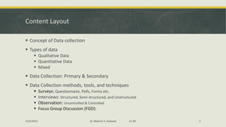 Content Layout
▪ Concept of Data collection
▪ Types of data
▪ Qualitative Data
▪ Quantitative Data
▪ Mixed
▪ Data Collection: Primary & Secondary
▪ Data Collection methods, tools, and techniques
▪ Surveys: Questionnaire, Polls, Forms etc.
▪ Interviews: Structured, Semi-structured, and Unstructured
▪ Observation: Uncontrolled & Controlled
▪ Focus Group Discussion (FGD):
5/22/2022 Dr. Mahesh H. Koltame CC-BY 2
 