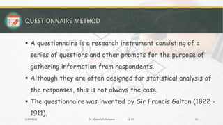 QUESTIONNAIRE METHOD
▪ A questionnaire is a research instrument consisting of a
series of questions and other prompts for the purpose of
gathering information from respondents.
▪ Although they are often designed for statistical analysis of
the responses, this is not always the case.
▪ The questionnaire was invented by Sir Francis Galton (1822 -
1911).
5/22/2022 Dr. Mahesh H. Koltame CC-BY 20
 