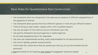 Basic Rules for Questionnaire Item Construction
✓ Use statements which are interpreted in the same way by members of different subpopulations of
the population of interest.
✓ Use statements where persons that have different opinions or traits will give different answers.
✓ Think of having an ‘open’ answer category after a list of possible answers.
✓ Use only one aspect of the construct you are interested in per item.
✓ Use positive statements and avoid negatives or double negatives.
✓ Do not make assumptions about the respondent.
✓ Use clear and comprehensible wording, easily understandable for all educational levels.
✓ Use correct spelling, grammar and punctuation.
✓ Avoid items that contain more than one question per item (e.g. Do you like strawberries and
potatoes?).
✓ Question should not be biased or even leading the participant towards an answer.
5/22/2022 Dr. Mahesh H. Koltame CC-BY 23
 
