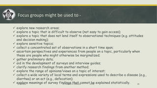 Focus groups might be used to -
✓ explore new research areas;
✓ explore a topic that is difficult to observe (not easy to gain access);
✓ explore a topic that does not lend itself to observational techniques (e.g. attitudes
and decision making);
✓ explore sensitive topics;
✓ collect a concentrated set of observations in a short time span;
✓ ascertain perspectives and experiences from people on a topic, particularly when
these are people who might otherwise be marginalized;
✓ gather preliminary data;
✓ aid in the development of surveys and interview guides;
✓ clarify research findings from another method;
✓ explore the range of opinions/views on a topic of interest;
✓ collect a wide variety of local terms and expressions used to describe a disease (e.g.,
diarrhea) or an act (e.g., defecation);
✓ explore meanings of survey findings that cannot be explained statistically.
5/22/2022 Dr. Mahesh H. Koltame CC-BY 26
 