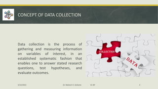 CONCEPT OF DATA COLLECTION
Data collection is the process of
gathering and measuring information
on variables of interest, in an
established systematic fashion that
enables one to answer stated research
questions, test hypotheses, and
evaluate outcomes.
5/22/2022 Dr. Mahesh H. Koltame CC-BY 3
 