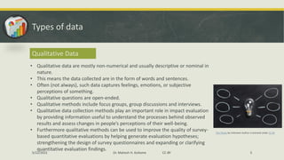 Types of data
Qualitative Data
• Qualitative data are mostly non-numerical and usually descriptive or nominal in
nature.
• This means the data collected are in the form of words and sentences.
• Often (not always), such data captures feelings, emotions, or subjective
perceptions of something.
• Qualitative questions are open-ended.
• Qualitative methods include focus groups, group discussions and interviews.
• Qualitative data collection methods play an important role in impact evaluation
by providing information useful to understand the processes behind observed
results and assess changes in people’s perceptions of their well-being.
• Furthermore qualitative methods can be used to improve the quality of survey-
based quantitative evaluations by helping generate evaluation hypotheses;
strengthening the design of survey questionnaires and expanding or clarifying
quantitative evaluation findings.
This Photo by Unknown Author is licensed under CC BY
5/22/2022 Dr. Mahesh H. Koltame CC-BY 5
 
