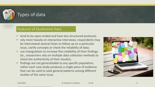 Types of data
Features of Qualitative Data
• tend to be open-ended and have less structured protocols.
• rely more heavily on interactive interviews; respondents may
be interviewed several times to follow up on a particular
issue, clarify concepts or check the reliability of data;
• use triangulation to increase the credibility of their findings
(ie., researchers rely on multiple data collection methods to
check the authenticity of their results);.
• findings are not generalizable to any specific population,
rather each case study produces a single piece of evidence
that can be used to seek general patterns among different
studies of the same issue.
5/22/2022 Dr. Mahesh H. Koltame CC-BY 6
 