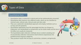 Types of Data
Quantitative Data
• Quantitative data is numerical in nature and can be mathematically computed.
• Quantitative data measure uses different scales, which can be classified as
nominal scale, ordinal scale, interval scale and ratio scale.
• They use a systematic standardized approach and employ methods such as
surveys and ask questions.
• Quantitative approaches have the advantage that they are cheaper to
implement, are standardized so comparisons can be easily made and the size of
the effect can usually be measured.
• The Quantitative data collection methods rely on random sampling and
structured data collection instruments that fit diverse experiences into
predetermined response categories.
• They produce results that are easy to summarize, compare, and generaliz.
5/22/2022 Dr. Mahesh H. Koltame CC-BY 7
 