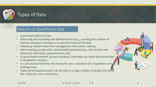 Types of Data
Features of Quantitative Data
• Experiments/clinical trials.
• Observing and recording well-defined events (e.g., counting the number of
patients waiting in emergency at specified times of the day).
• Obtaining relevant data from management information systems.
• Administering surveys with closed-ended questions (e.g., face-to-face and
telephone interviews, questionnaires, etc).
• In quantitative research (survey research), interviews are more structured than
in Qualitative research.
• In a structured interview, the researcher asks a standard set of questions and
nothing more.
• Paper-pencil-questionnaires can be sent to a large number of people and saves
the researcher time and money.
5/22/2022 Dr. Mahesh H. Koltame CC-BY 8
 