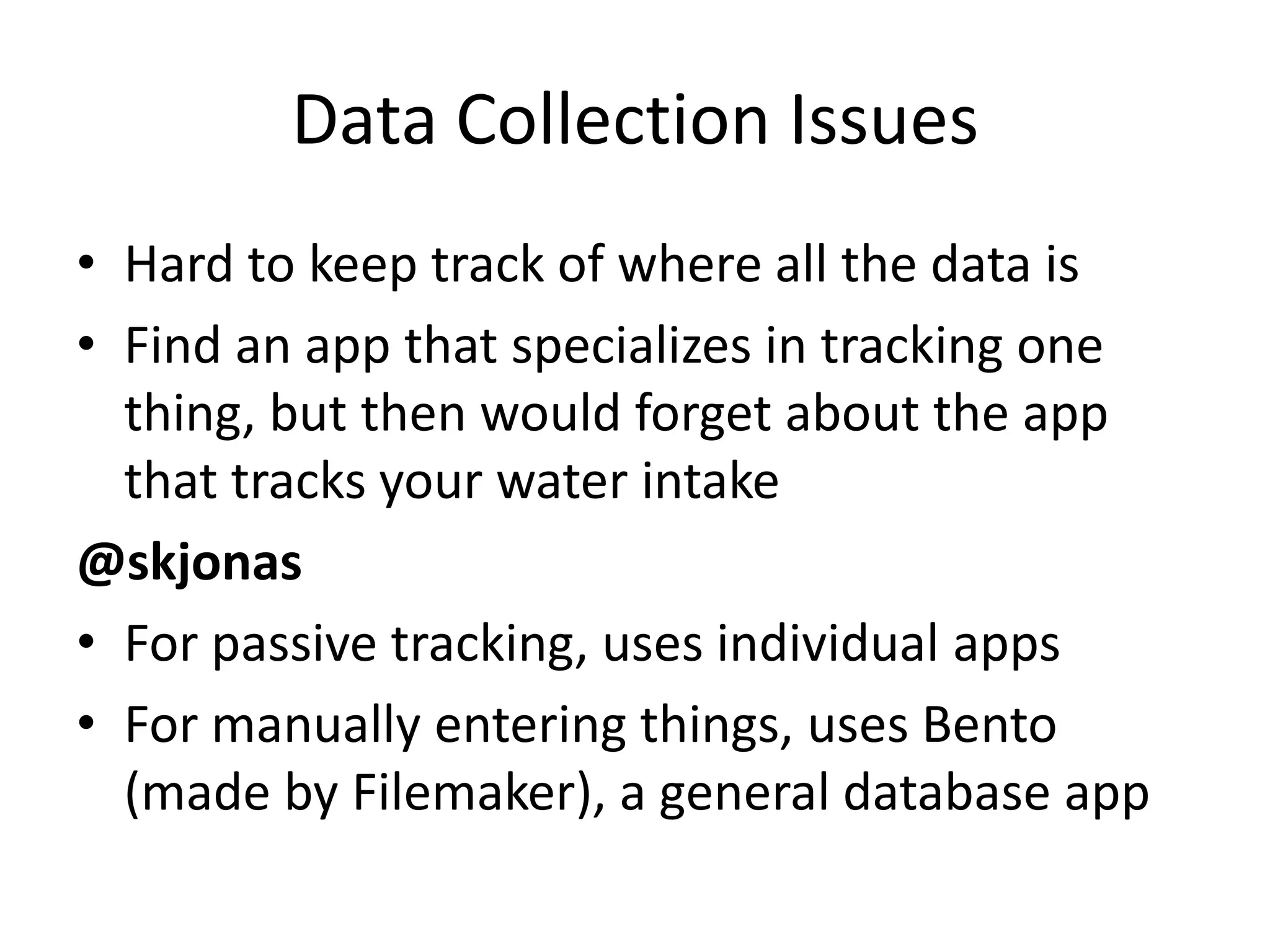 Data Collection Issues
• Hard to keep track of where all the data is
• Find an app that specializes in tracking one
  thing, but then would forget about the app
  that tracks your water intake
@skjonas
• For passive tracking, uses individual apps
• For manually entering things, uses Bento
  (made by Filemaker), a general database app
 