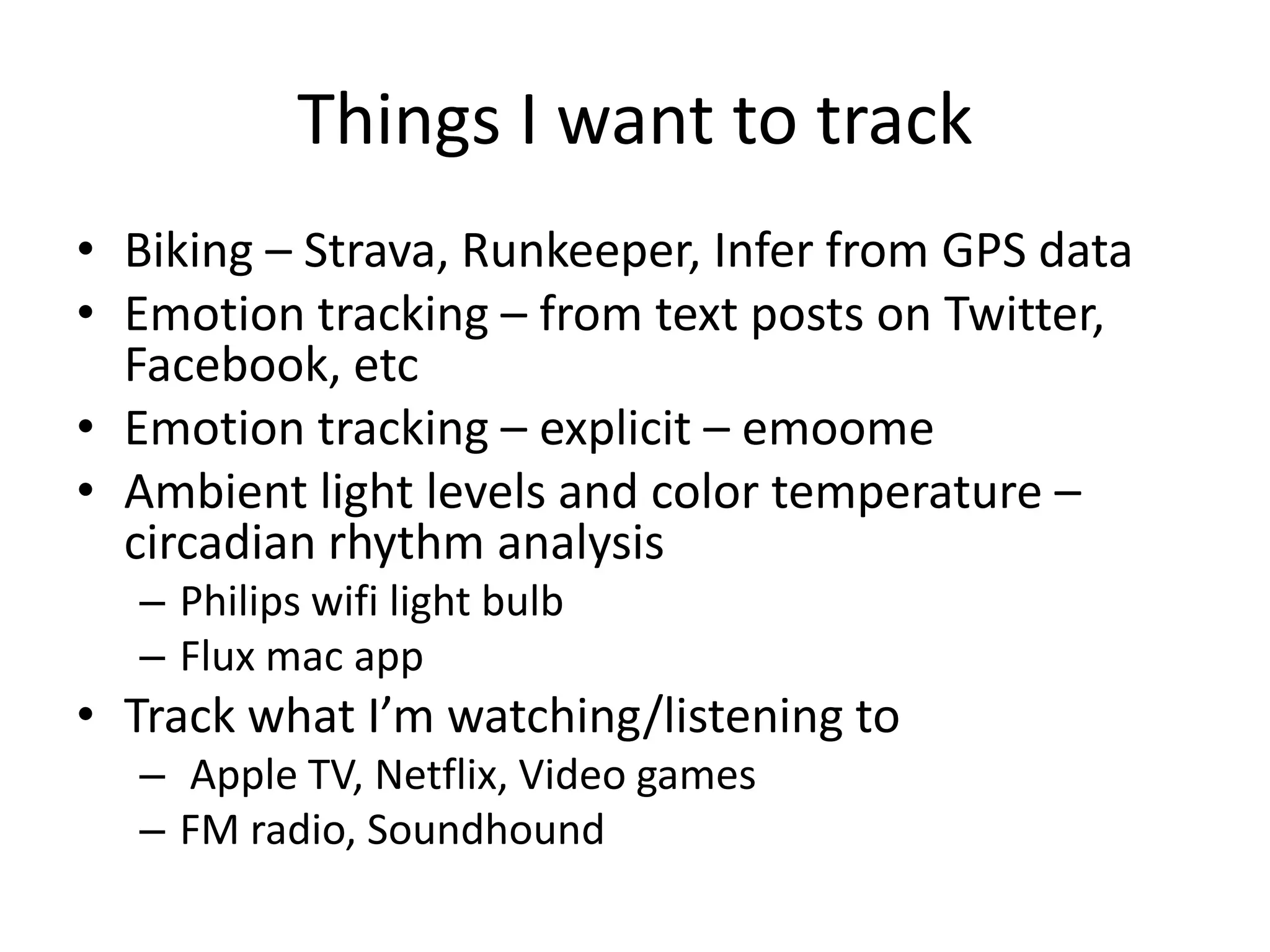 Things I want to track
• Biking – Strava, Runkeeper, Infer from GPS data
• Emotion tracking – from text posts on Twitter,
  Facebook, etc
• Emotion tracking – explicit – emoome
• Ambient light levels and color temperature –
  circadian rhythm analysis
  – Philips wifi light bulb
  – Flux mac app
• Track what I’m watching/listening to
  – Apple TV, Netflix, Video games
  – FM radio, Soundhound
 