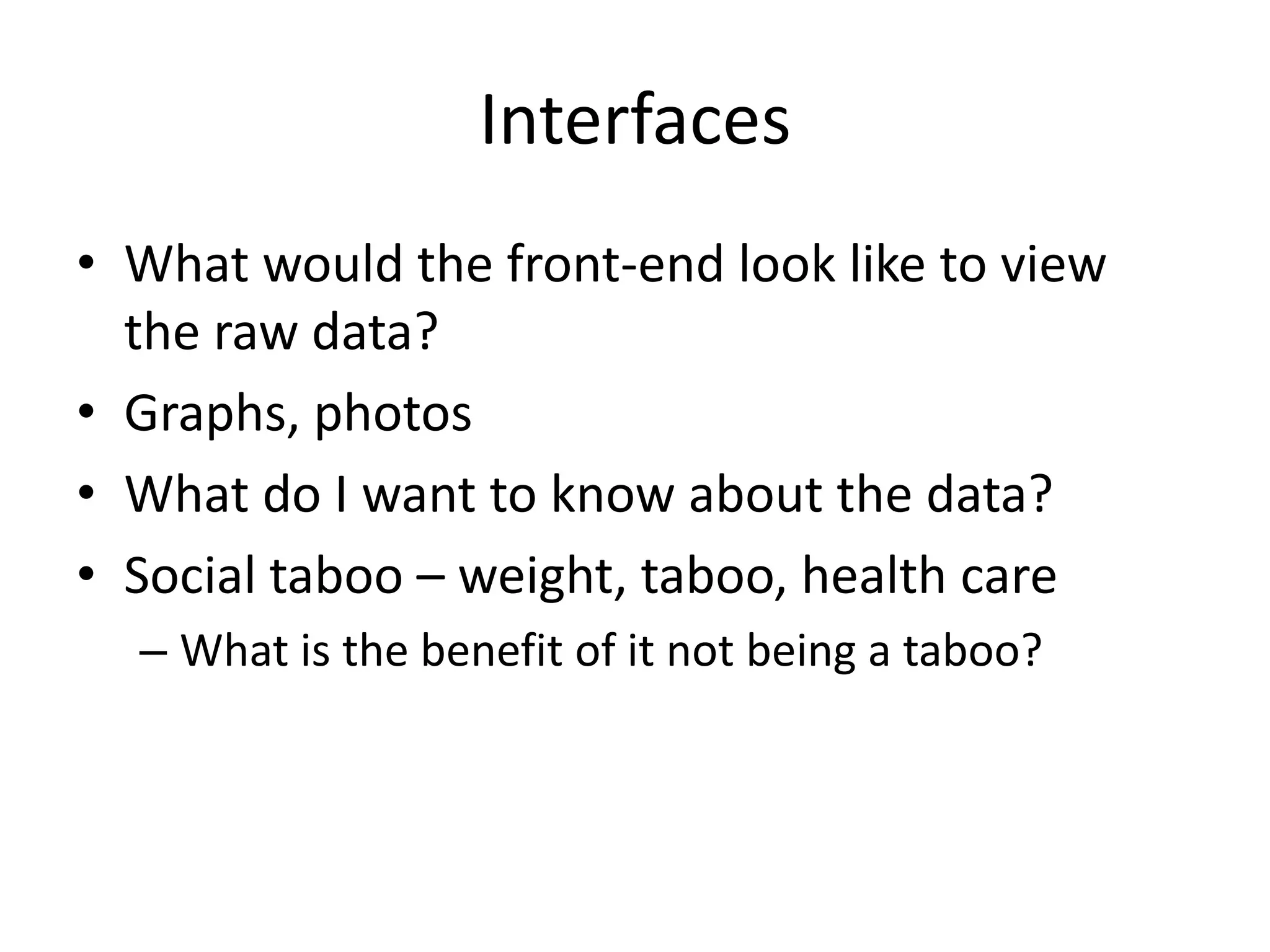 Interfaces
• What would the front-end look like to view
  the raw data?
• Graphs, photos
• What do I want to know about the data?
• Social taboo – weight, taboo, health care
  – What is the benefit of it not being a taboo?
 