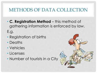 METHODS OF DATA COLLECTION
• C. Registration Method – this method of
gathering information is enforced by law.
E.g.
• Registration of births
• Deaths
• Vehicles
• Licenses
• Number of tourists in a City
 