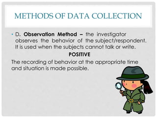 METHODS OF DATA COLLECTION
• D. Observation Method – the investigator
observes the behavior of the subject/respondent.
It is used when the subjects cannot talk or write.
POSITIVE
The recording of behavior at the appropriate time
and situation is made possible.
 