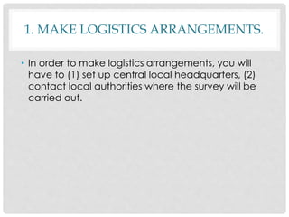 1. MAKE LOGISTICS ARRANGEMENTS.
• In order to make logistics arrangements, you will
have to (1) set up central local headquarters, (2)
contact local authorities where the survey will be
carried out.
 