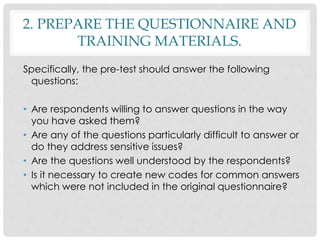 2. PREPARE THE QUESTIONNAIRE AND
TRAINING MATERIALS.
Specifically, the pre-test should answer the following
questions:
• Are respondents willing to answer questions in the way
you have asked them?
• Are any of the questions particularly difficult to answer or
do they address sensitive issues?
• Are the questions well understood by the respondents?
• Is it necessary to create new codes for common answers
which were not included in the original questionnaire?
 
