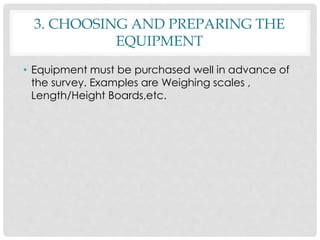 3. CHOOSING AND PREPARING THE
EQUIPMENT
• Equipment must be purchased well in advance of
the survey. Examples are Weighing scales ,
Length/Height Boards,etc.
 