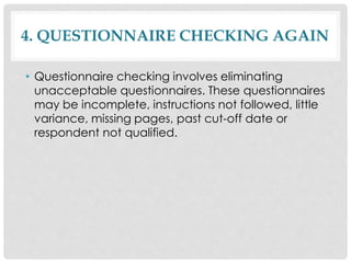 4. QUESTIONNAIRE CHECKING AGAIN
• Questionnaire checking involves eliminating
unacceptable questionnaires. These questionnaires
may be incomplete, instructions not followed, little
variance, missing pages, past cut-off date or
respondent not qualified.
 