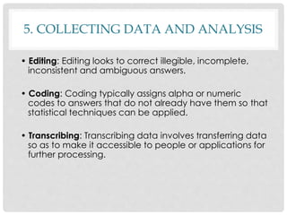 5. COLLECTING DATA AND ANALYSIS
• Editing: Editing looks to correct illegible, incomplete,
inconsistent and ambiguous answers.
• Coding: Coding typically assigns alpha or numeric
codes to answers that do not already have them so that
statistical techniques can be applied.
• Transcribing: Transcribing data involves transferring data
so as to make it accessible to people or applications for
further processing.
 