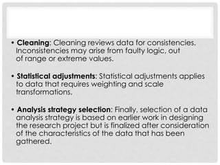 • Cleaning: Cleaning reviews data for consistencies.
Inconsistencies may arise from faulty logic, out
of range or extreme values.
• Statistical adjustments: Statistical adjustments applies
to data that requires weighting and scale
transformations.
• Analysis strategy selection: Finally, selection of a data
analysis strategy is based on earlier work in designing
the research project but is finalized after consideration
of the characteristics of the data that has been
gathered.
 