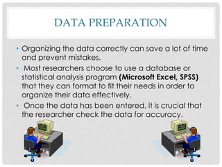 DATA PREPARATION
• Organizing the data correctly can save a lot of time
and prevent mistakes.
• Most researchers choose to use a database or
statistical analysis program (Microsoft Excel, SPSS)
that they can format to fit their needs in order to
organize their data effectively.
• Once the data has been entered, it is crucial that
the researcher check the data for accuracy.
 
