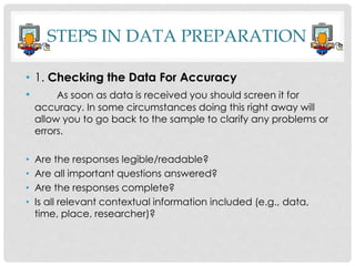 STEPS IN DATA PREPARATION
• 1. Checking the Data For Accuracy
• As soon as data is received you should screen it for
accuracy. In some circumstances doing this right away will
allow you to go back to the sample to clarify any problems or
errors.
• Are the responses legible/readable?
• Are all important questions answered?
• Are the responses complete?
• Is all relevant contextual information included (e.g., data,
time, place, researcher)?
 