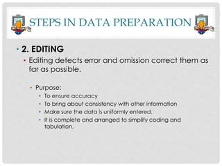 • 2. EDITING
• Editing detects error and omission correct them as
far as possible.
• Purpose:
• To ensure accuracy
• To bring about consistency with other information
• Make sure the data is uniformly entered.
• It is complete and arranged to simplify coding and
tabulation.
STEPS IN DATA PREPARATION
 