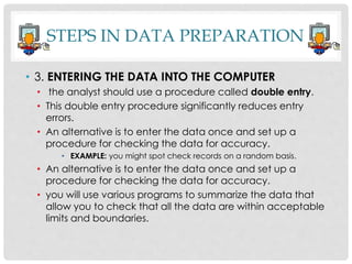 STEPS IN DATA PREPARATION
• 3. ENTERING THE DATA INTO THE COMPUTER
• the analyst should use a procedure called double entry.
• This double entry procedure significantly reduces entry
errors.
• An alternative is to enter the data once and set up a
procedure for checking the data for accuracy.
• EXAMPLE: you might spot check records on a random basis.
• An alternative is to enter the data once and set up a
procedure for checking the data for accuracy.
• you will use various programs to summarize the data that
allow you to check that all the data are within acceptable
limits and boundaries.
 