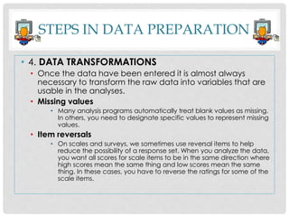 STEPS IN DATA PREPARATION
• 4. DATA TRANSFORMATIONS
• Once the data have been entered it is almost always
necessary to transform the raw data into variables that are
usable in the analyses.
• Missing values
• Many analysis programs automatically treat blank values as missing.
In others, you need to designate specific values to represent missing
values.
• Item reversals
• On scales and surveys, we sometimes use reversal items to help
reduce the possibility of a response set. When you analyze the data,
you want all scores for scale items to be in the same direction where
high scores mean the same thing and low scores mean the same
thing. In these cases, you have to reverse the ratings for some of the
scale items.
 