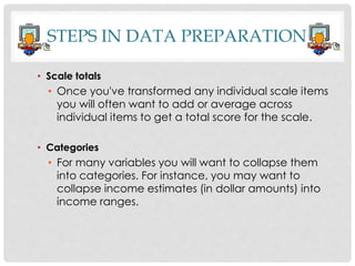 STEPS IN DATA PREPARATION
• Scale totals
• Once you've transformed any individual scale items
you will often want to add or average across
individual items to get a total score for the scale.
• Categories
• For many variables you will want to collapse them
into categories. For instance, you may want to
collapse income estimates (in dollar amounts) into
income ranges.
 