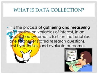 WHAT IS DATA COLLECTION?
• It is the process of gathering and measuring
information on variables of interest, in an
established systematic fashion that enables
one to answer stated research questions,
test hypotheses, and evaluate outcomes.
 
