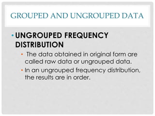 GROUPED AND UNGROUPED DATA
• UNGROUPED FREQUENCY
DISTRIBUTION
• The data obtained in original form are
called raw data or ungrouped data.
• In an ungrouped frequency distribution,
the results are in order.
 