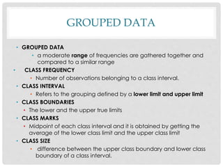 GROUPED DATA
• GROUPED DATA
• a moderate range of frequencies are gathered together and
compared to a similar range
• CLASS FREQUENCY
• Number of observations belonging to a class interval.
• CLASS INTERVAL
• Refers to the grouping defined by a lower limit and upper limit
• CLASS BOUNDARIES
• The lower and the upper true limits
• CLASS MARKS
• Midpoint of each class interval and it is obtained by getting the
average of the lower class limit and the upper class limit
• CLASS SIZE
• difference between the upper class boundary and lower class
boundary of a class interval.
 