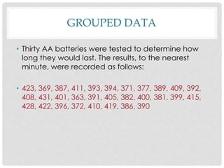 GROUPED DATA
• Thirty AA batteries were tested to determine how
long they would last. The results, to the nearest
minute, were recorded as follows:
• 423, 369, 387, 411, 393, 394, 371, 377, 389, 409, 392,
408, 431, 401, 363, 391, 405, 382, 400, 381, 399, 415,
428, 422, 396, 372, 410, 419, 386, 390
 