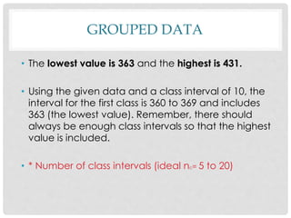 GROUPED DATA
• The lowest value is 363 and the highest is 431.
• Using the given data and a class interval of 10, the
interval for the first class is 360 to 369 and includes
363 (the lowest value). Remember, there should
always be enough class intervals so that the highest
value is included.
• * Number of class intervals (ideal nc= 5 to 20)
 