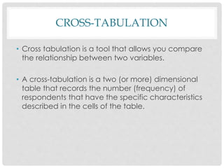 CROSS-TABULATION
• Cross tabulation is a tool that allows you compare
the relationship between two variables.
• A cross-tabulation is a two (or more) dimensional
table that records the number (frequency) of
respondents that have the specific characteristics
described in the cells of the table.
 