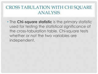 • The Chi-square statistic is the primary statistic
used for testing the statistical significance of
the cross-tabulation table. Chi-square tests
whether or not the two variables are
independent.
CROSS TABULATION WITH CHI SQUARE
ANALYSIS
 