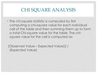 CHI SQUARE ANALYSIS
• The chi-square statistic is computed by first
computing a chi-square value for each individual
cell of the table and then summing them up to form
a total Chi-square value for the table. The chi-
square value for the cell is computed as:
(Observed Value – Expected Value)2 /
(Expected Value)
 