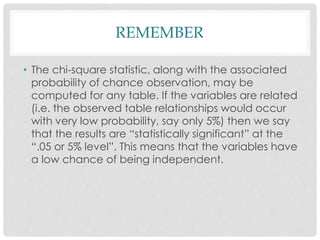 REMEMBER
• The chi-square statistic, along with the associated
probability of chance observation, may be
computed for any table. If the variables are related
(i.e. the observed table relationships would occur
with very low probability, say only 5%) then we say
that the results are “statistically significant” at the
“.05 or 5% level”. This means that the variables have
a low chance of being independent.
 