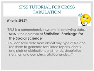 SPSS TUTORIAL FOR CROSS
TABULATION
What is SPSS?
"SPSS is a comprehensive system for analyzing data.
SPSS is the acronym of Statistical Package for
the Social Science
SPSS can take data from almost any type of file and
use them to generate tabulated reports, charts,
and plots of distributions and trends, descriptive
statistics, and complex statistical analysis."
 
