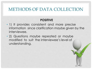 METHODS OF DATA COLLECTION
POSITIVE
• 1) It provides consistent and more precise
information since clarification maybe given by the
interviewee.
• 2) Questions maybe repeated or maybe
modified to suit the interviewee’s level of
understanding.
 