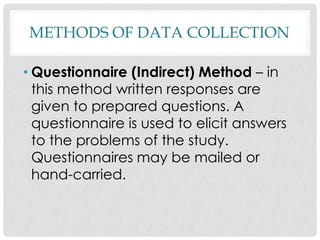 METHODS OF DATA COLLECTION
• Questionnaire (Indirect) Method – in
this method written responses are
given to prepared questions. A
questionnaire is used to elicit answers
to the problems of the study.
Questionnaires may be mailed or
hand-carried.
 