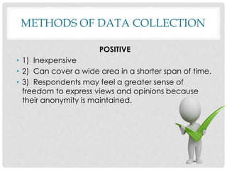 METHODS OF DATA COLLECTION
POSITIVE
• 1) Inexpensive
• 2) Can cover a wide area in a shorter span of time.
• 3) Respondents may feel a greater sense of
freedom to express views and opinions because
their anonymity is maintained.
 