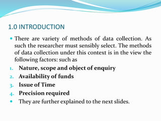 1.0 INTRODUCTION
 There are variety of methods of data collection. As
such the researcher must sensibly select. The methods
of data collection under this context is in the view the
following factors: such as
1. Nature, scope and object of enquiry
2. Availability of funds
3. Issue of Time
4. Precision required
 They are further explained to the next slides.
 