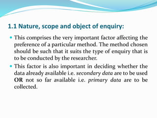 1.1 Nature, scope and object of enquiry:
 This comprises the very important factor affecting the
preference of a particular method. The method chosen
should be such that it suits the type of enquiry that is
to be conducted by the researcher.
 This factor is also important in deciding whether the
data already available i.e. secondary data are to be used
OR not so far available i.e. primary data are to be
collected.
 