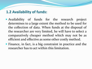 1.2 Availability of funds:
 Availability of funds for the research project
determines to a large extent the method to be used for
the collection of data. When funds at the disposal of
the researcher are very limited, he will have to select a
comparatively cheaper method which may not be as
efficient and effective as some other costly method.
 Finance, in fact, is a big constraint in practice and the
researcher has to act within this limitation.
 