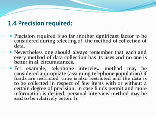 1.4 Precision required:
 Precision required is so far another significant factor to be
considered during selecting of the method of collection of
data.
 Nevertheless one should always remember that each and
every method of data collection has its uses and no one is
better in all circumstances.
 For example, telephone interview method may be
considered appropriate (assuming telephone population) if
funds are restricted, time is also restricted and the data is
to be collected in respect of few items with or without a
certain degree of precision. In case funds permit and more
information is desired, personal interview method may be
said to be relatively better. In
 