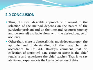 2.0 CONCLUSION
 Thus, the most desirable approach with regard to the
selection of the method depends on the nature of the
particular problem and on the time and resources (money
and personnel) available along with the desired degree of
accuracy.
 Other than, more to above all this, much depends upon the
aptitude and understanding of the researcher. As
accordance to Dr. A.L. Bowley’s comment that “in
collection of statistical data common sense is the chief
requisite and experience the chief teacher. That is to say
ability and experience is the key in collection of data.
 
