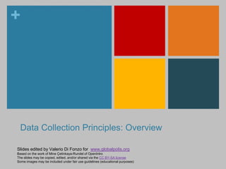 + 
Data Collection Principles: Overview 
Slides edited by Valerio Di Fonzo for www.globalpolis.org 
Based on the work of Mine Çetinkaya-Rundel of OpenIntro 
The slides may be copied, edited, and/or shared via the CC BY-SA license 
Some images may be included under fair use guidelines (educational purposes) 
 