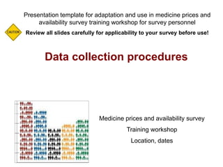 Data collection procedures
Presentation template for adaptation and use in medicine prices and
availability survey training workshop for survey personnel
Review all slides carefully for applicability to your survey before use!
Medicine prices and availability survey
Training workshop
Location, dates
 